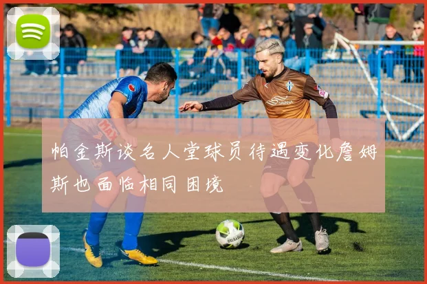 帕金斯谈名人堂球员待遇变化詹姆斯也面临相同困境
