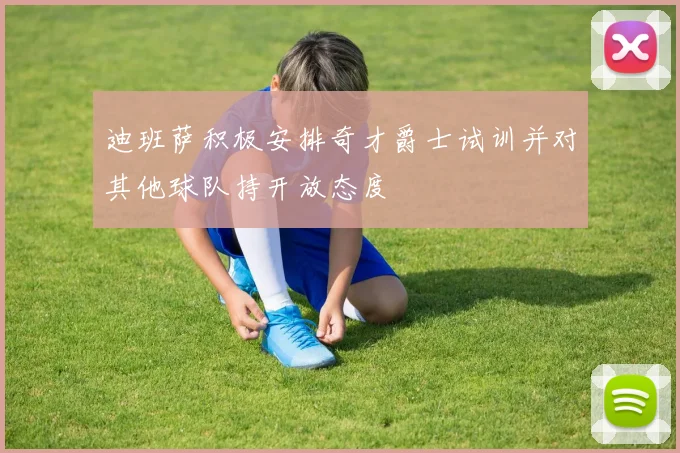 迪班萨积极安排奇才爵士试训并对其他球队持开放态度