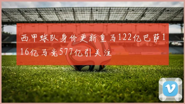 西甲球队身价更新皇马122亿巴萨116亿马竞577亿引关注