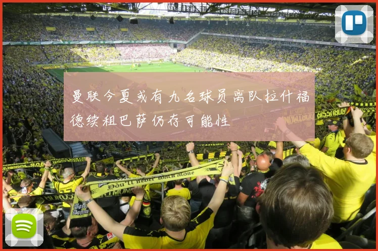 曼联今夏或有九名球员离队拉什福德续租巴萨仍存可能性