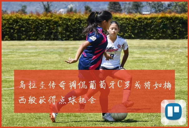 乌拉圭传奇调侃葡萄牙C罗或将如梅西般获得点球机会
