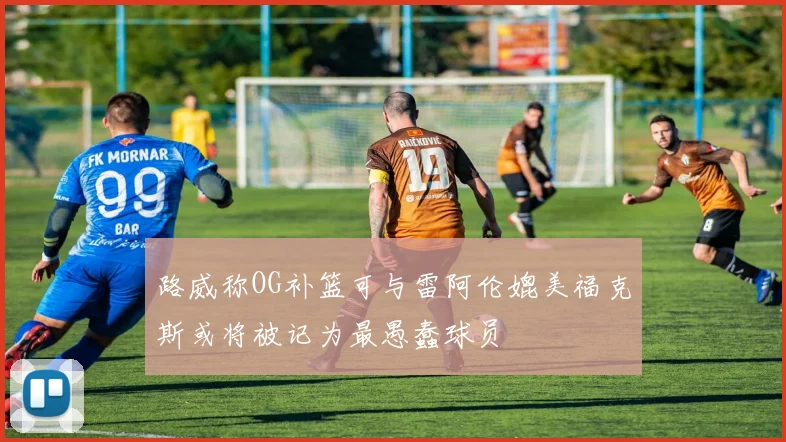 路威称OG补篮可与雷阿伦媲美福克斯或将被记为最愚蠢球员