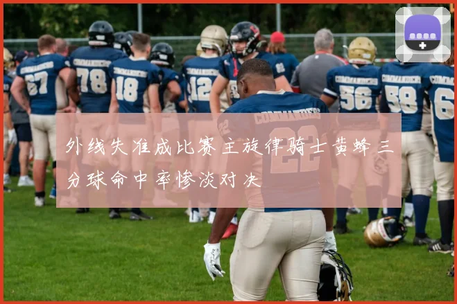 外线失准成比赛主旋律骑士黄蜂三分球命中率惨淡对决