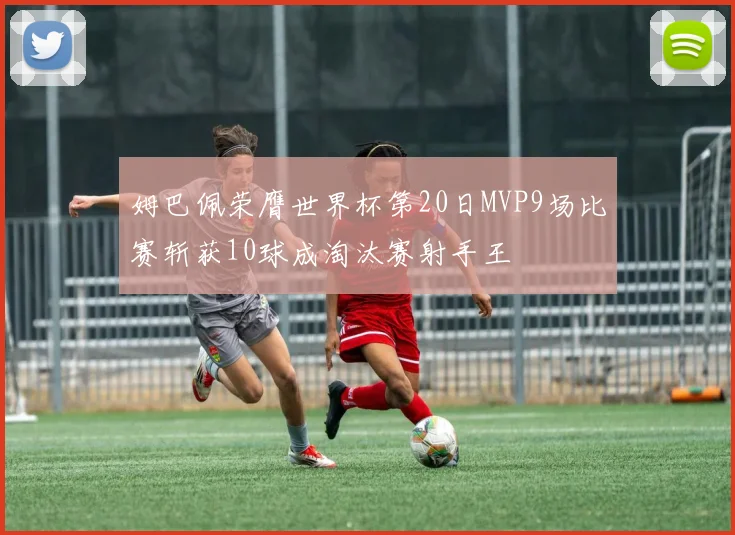 姆巴佩荣膺世界杯第20日MVP9场比赛斩获10球成淘汰赛射手王