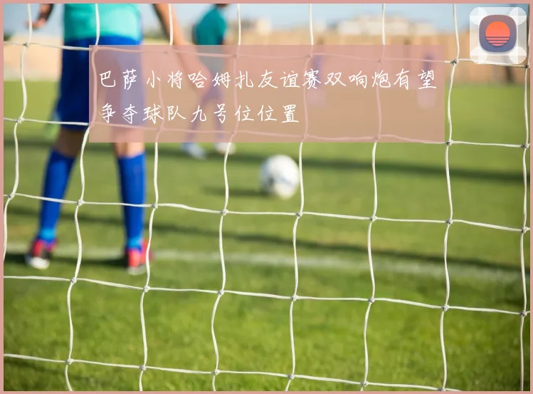 巴萨小将哈姆扎友谊赛双响炮有望争夺球队九号位位置