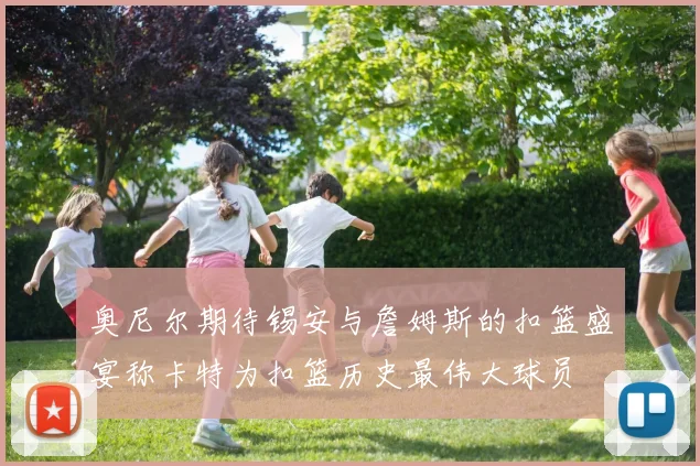 奥尼尔期待锡安与詹姆斯的扣篮盛宴称卡特为扣篮历史最伟大球员