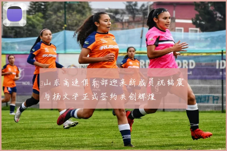 山东高速俱乐部迎来新成员祝铭震与杨文学正式签约共创辉煌