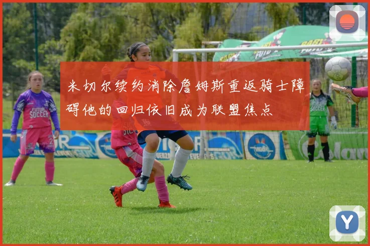 米切尔续约消除詹姆斯重返骑士障碍他的回归依旧成为联盟焦点