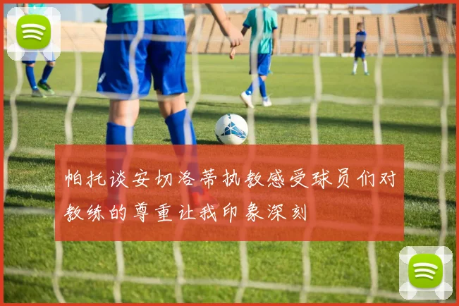 帕托谈安切洛蒂执教感受球员们对教练的尊重让我印象深刻