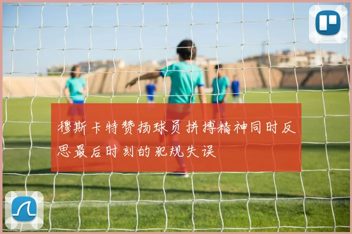 穆斯卡特赞扬球员拼搏精神同时反思最后时刻的犯规失误