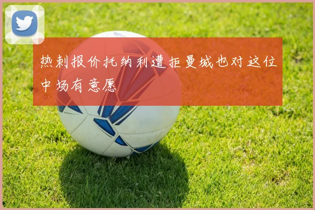 热刺报价托纳利遭拒曼城也对这位中场有意愿