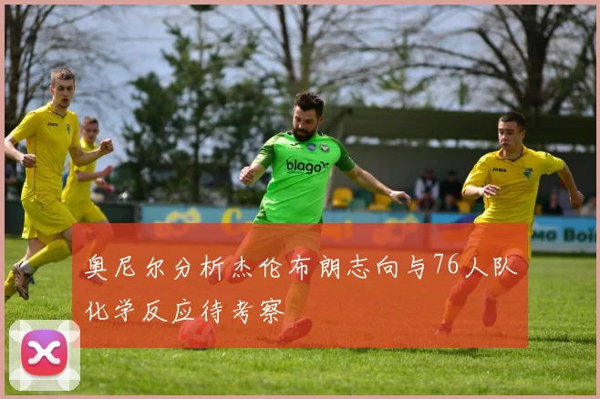 奥尼尔分析杰伦布朗志向与76人队化学反应待考察