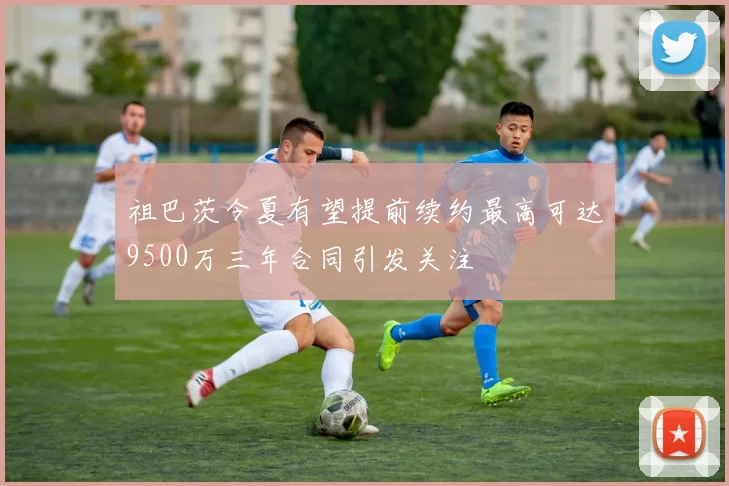 祖巴茨今夏有望提前续约最高可达9500万三年合同引发关注