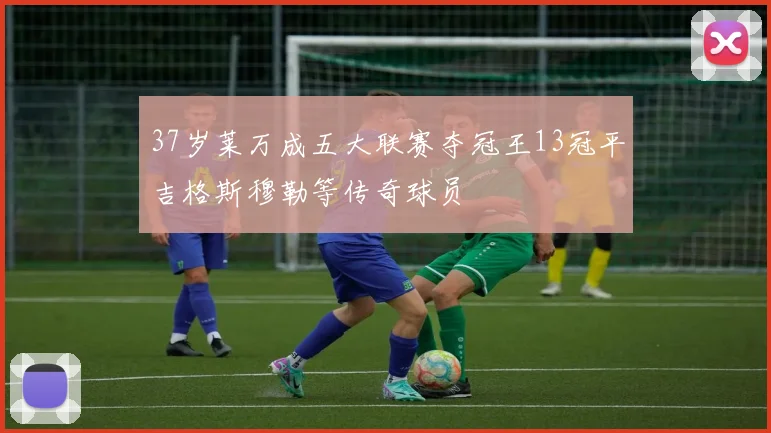 37岁莱万成五大联赛夺冠王13冠平吉格斯穆勒等传奇球员