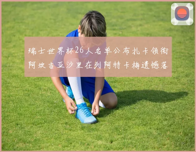 瑞士世界杯26人名单公布扎卡领衔阿坎吉亚沙里在列阿特卡梅遗憾落选