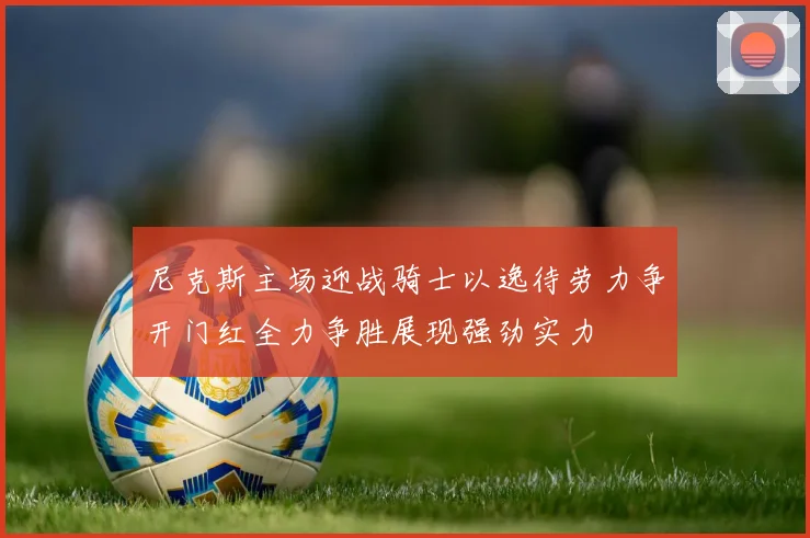尼克斯主场迎战骑士以逸待劳力争开门红全力争胜展现强劲实力