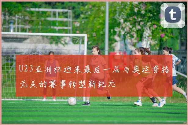 U23亚洲杯迎来最后一届与奥运资格无关的赛事转型新纪元