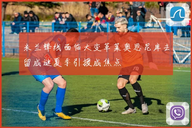 米兰锋线面临大变革莱奥恩昆库去留成谜夏季引援成焦点