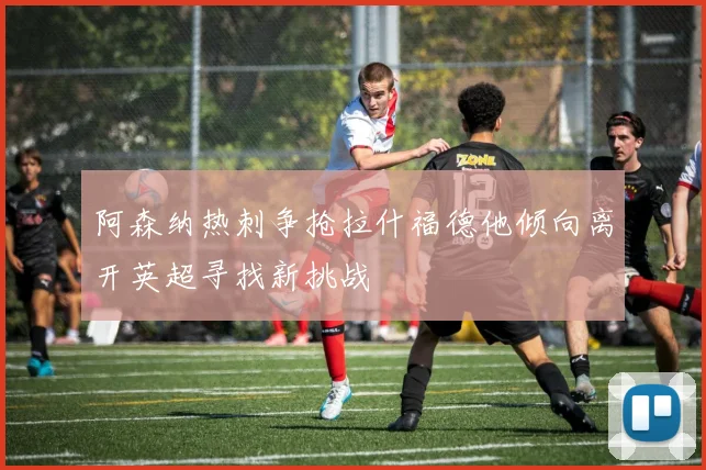 阿森纳热刺争抢拉什福德他倾向离开英超寻找新挑战