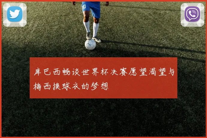 库巴西畅谈世界杯决赛愿望渴望与梅西换球衣的梦想